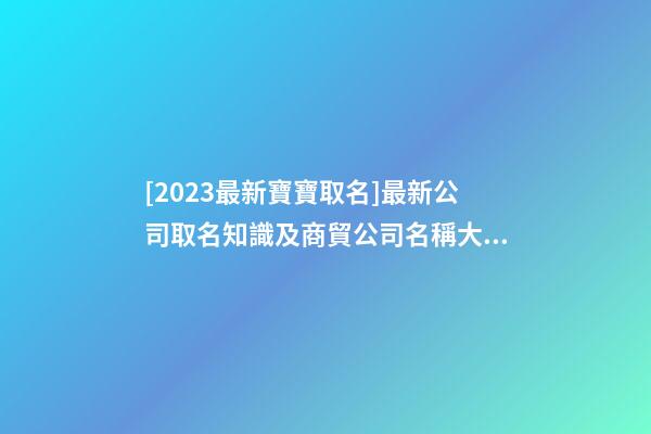 [2023最新寶寶取名]最新公司取名知識及商貿公司名稱大全-第1張-公司起名-玄機派